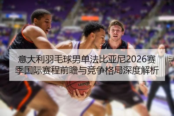意大利羽毛球男单法比亚尼2026赛季国际赛程前瞻与竞争格局深度解析